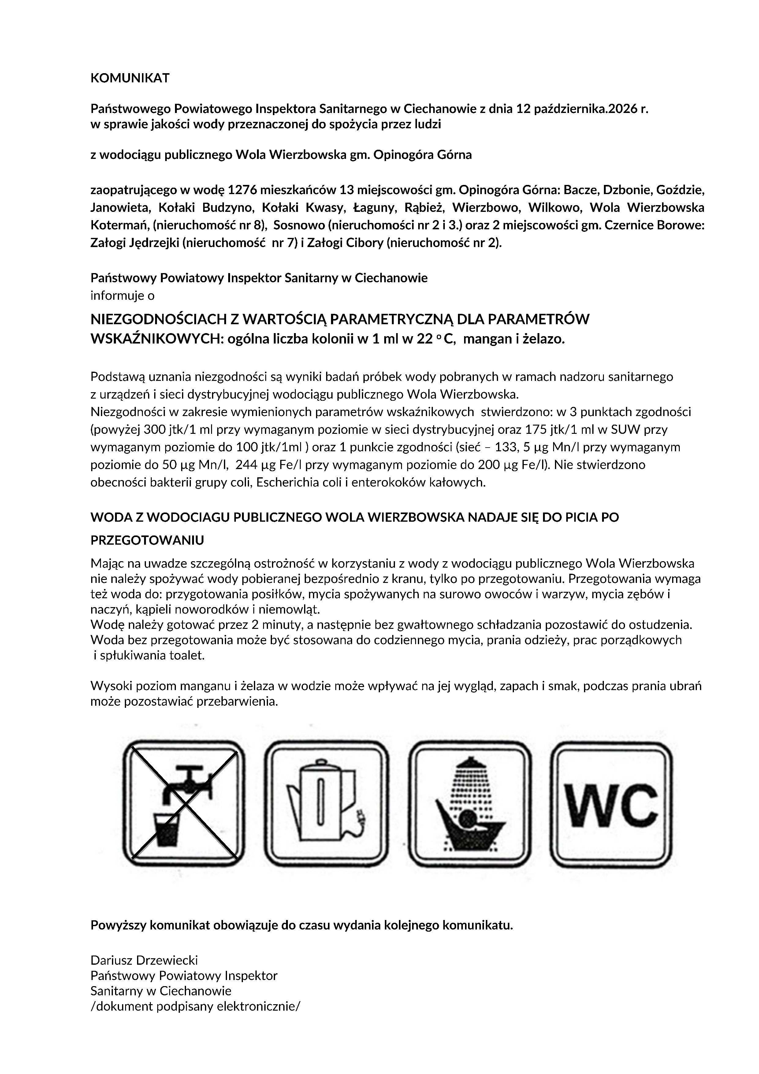 KOMUNIKAT Państwowego Powiatowego Inspektora Sanitarnego w Ciechanowie z dnia 12 października.2026 r. w sprawie jakości wody przeznaczonej do spożycia przez ludzi z wodociągu publicznego Wola Wierzbowska gm. Opinogóra Górna zaopatrującego w wodę 1276 mieszkańców 13 miejscowości gm. Opinogóra Górna: Bacze, Dzbonie, Goździe, Janowieta, Kołaki Budzyno, Kołaki Kwasy, Łaguny, Rąbież, Wierzbowo, Wilkowo, Wola Wierzbowska Kotermań, (nieruchomość nr 8), Sosnowo (nieruchomości nr 2 i 3.) oraz 2 miejscowości gm. Czernice Borowe: Załogi Jędrzejki (nieruchomość nr 7) i Załogi Cibory (nieruchomość nr 2). Państwowy Powiatowy Inspektor Sanitarny w Ciechanowie informuje o NIEZGODNOŚCIACH Z WARTOŚCIĄ PARAMETRYCZNĄ DLA PARAMETRÓW WSKAŹNIKOWYCH: ogólna liczba kolonii w 1 ml w 22 o C, mangan i żelazo. Podstawą uznania niezgodności są wyniki badań próbek wody pobranych w ramach nadzoru sanitarnego z urządzeń i sieci dystrybucyjnej wodociągu publicznego Wola Wierzbowska. Niezgodności w zakresie wymienionych parametrów wskaźnikowych stwierdzono: w 3 punktach zgodności (powyżej 300 jtk/1 ml przy wymaganym poziomie w sieci dystrybucyjnej oraz 175 jtk/1 ml w SUW przy wymaganym poziomie do 100 jtk/1ml ) oraz 1 punkcie zgodności (sieć ? 133, 5 ?g Mn/l przy wymaganym poziomie do 50 ?g Mn/l, 244 ?g Fe/l przy wymaganym poziomie do 200 ?g Fe/l). Nie stwierdzono obecności bakterii grupy coli, Escherichia coli i enterokoków kałowych. WODA Z WODOCIAGU PUBLICZNEGO WOLA WIERZBOWSKA NADAJE SIĘ DO PICIA PO PRZEGOTOWANIU Mając na uwadze szczególną ostrożność w korzystaniu z wody z wodociągu publicznego Wola Wierzbowska nie należy spożywać wody pobieranej bezpośrednio z kranu, tylko po przegotowaniu. Przegotowania wymaga też woda do: przygotowania posiłków, mycia spożywanych na surowo owoców i warzyw, mycia zębów i naczyń, kąpieli noworodków i niemowląt. Wodę należy gotować przez 2 minuty, a następnie bez gwałtownego schładzania pozostawić do ostudzenia. Woda bez przegotowania może być stosowana do codziennego mycia, prania odzieży, prac porządkowych i spłukiwania toalet. Wysoki poziom manganu i żelaza w wodzie może wpływać na jej wygląd, zapach i smak, podczas prania ubrań może pozostawiać przebarwienia. Powyższy komunikat obowiązuje do czasu wydania kolejnego komunikatu. Dariusz Drzewiecki Państwowy Powiatowy Inspektor Sanitarny w Ciechanowie /dokument podpisany elektronicznie/