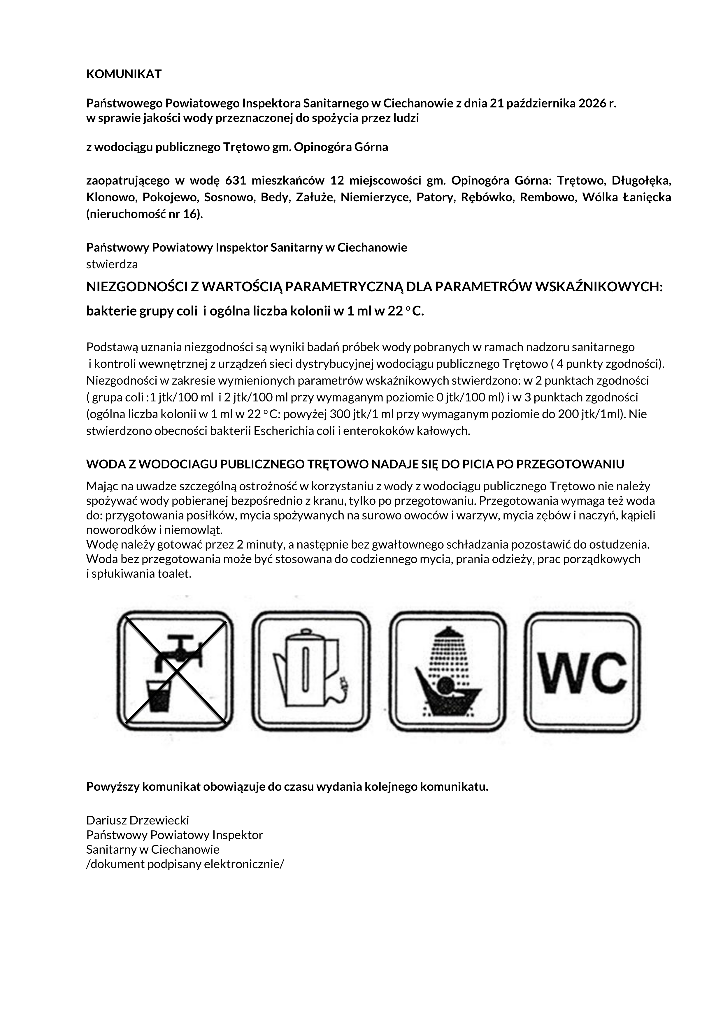 KOMUNIKAT  Państwowego Powiatowego Inspektora Sanitarnego w Ciechanowie z dnia 21 października 2026 r.  w sprawie jakości wody przeznaczonej do spożycia przez ludzi  z wodociągu publicznego Trętowo gm. Opinogóra Górna  zaopatrującego w wodę 631 mieszkańców 12 miejscowości gm. Opinogóra Górna: Trętowo, Długołęka,  Klonowo, Pokojewo, Sosnowo, Bedy, Załuże, Niemierzyce, Patory, Rębówko, Rembowo, Wólka Łanięcka  (nieruchomość nr 16).  Państwowy Powiatowy Inspektor Sanitarny w Ciechanowie  stwierdza  NIEZGODNOŚCI Z WARTOŚCIĄ PARAMETRYCZNĄ DLA PARAMETRÓW WSKAŹNIKOWYCH:   bakterie grupy coli i  ogólna liczba kolonii w 1 ml w 22 o C.  Podstawą uznania niezgodności są wyniki badań próbek wody pobranych w ramach nadzoru sanitarnego   i kontroli wewnętrznej z urządzeń sieci dystrybucyjnej wodociągu publicznego Trętowo ( 4 punkty zgodności).  Niezgodności w zakresie wymienionych parametrów wskaźnikowych stwierdzono: w 2 punktach zgodności   ( grupa coli :1 jtk/100 ml  i 2 jtk/100 ml przy wymaganym poziomie 0 jtk/100 ml) i w 3 punktach zgodności   (ogólna liczba kolonii w 1 ml w 22 o C: powyżej 300 jtk/1 ml przy wymaganym poziomie do 200 jtk/1ml). Nie  stwierdzono obecności bakterii Escherichia coli i enterokoków kałowych.  WODA Z WODOCIAGU PUBLICZNEGO TRĘTOWO NADAJE SIĘ DO PICIA PO PRZEGOTOWANIU  Mając na uwadze szczególną ostrożność w korzystaniu z wody z wodociągu publicznego Trętowo nie należy  spożywać wody pobieranej bezpośrednio z kranu, tylko po przegotowaniu. Przegotowania wymaga też woda  do: przygotowania posiłków, mycia spożywanych na surowo owoców i warzyw, mycia zębów i naczyń, kąpieli  noworodków i niemowląt.   Wodę należy gotować przez 2 minuty, a następnie bez gwałtownego schładzania pozostawić do ostudzenia.   Woda bez przegotowania może być stosowana do codziennego mycia, prania odzieży, prac porządkowych  i spłukiwania toalet.  Powyższy komunikat obowiązuje do czasu wydania kolejnego komunikatu.   Dariusz Drzewiecki  Państwowy Powiatowy Inspektor  Sanitarny w Ciechanowie   /dokument podpisany elektronicznie/ 