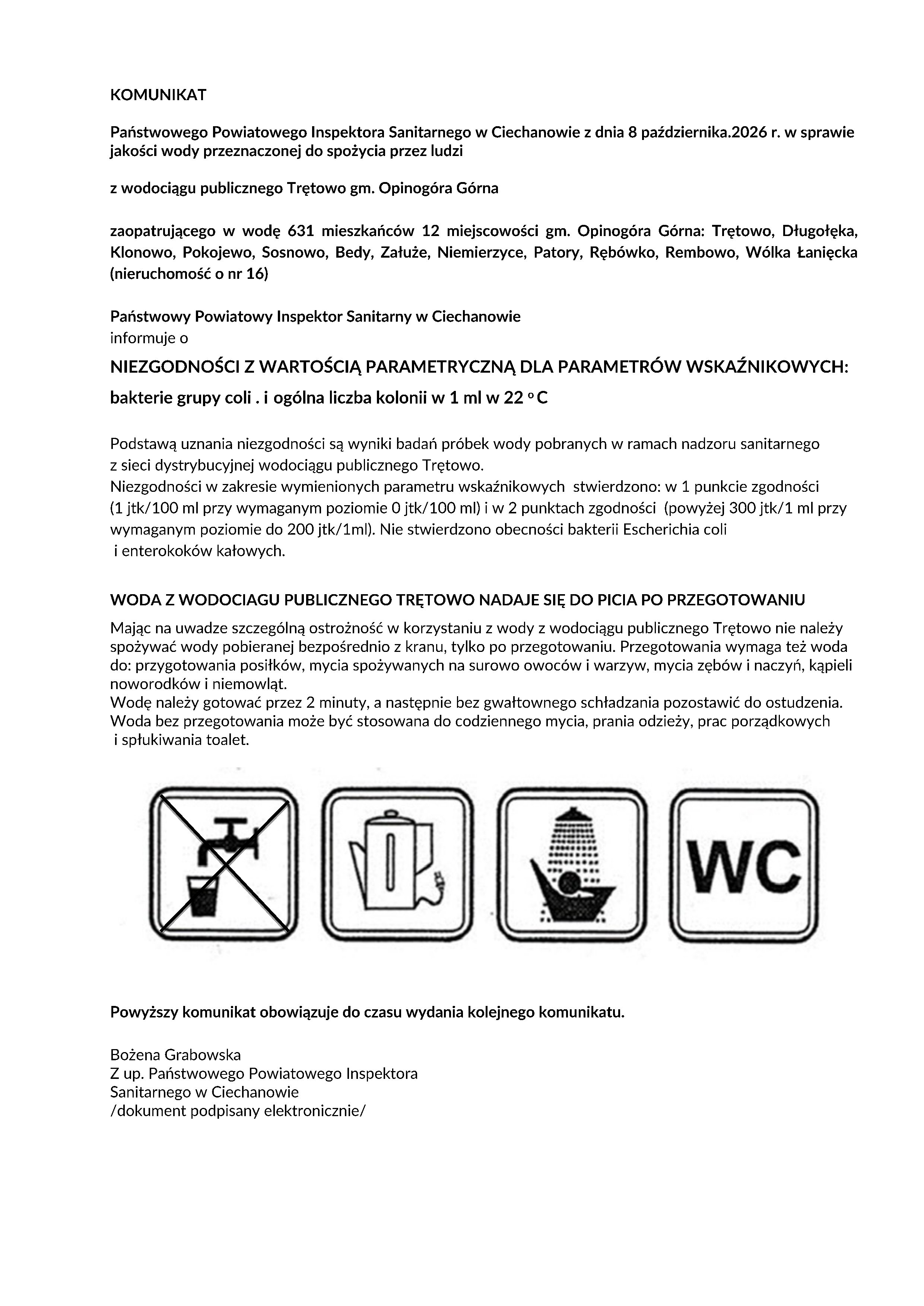 KOMUNIKAT Państwowego Powiatowego Inspektora Sanitarnego w Ciechanowie z dnia 8 października.2026 r. w sprawie jakości wody przeznaczonej do spożycia przez ludzi z wodociągu publicznego Trętowo gm. Opinogóra Górna zaopatrującego w wodę 631 mieszkańców 12 miejscowości gm. Opinogóra Górna: Trętowo, Długołęka, Klonowo, Pokojewo, Sosnowo, Bedy, Załuże, Niemierzyce, Patory, Rębówko, Rembowo, Wólka Łanięcka (nieruchomość o nr 16) Państwowy Powiatowy Inspektor Sanitarny w Ciechanowie informuje o NIEZGODNOŚCI Z WARTOŚCIĄ PARAMETRYCZNĄ DLA PARAMETRÓW WSKAŹNIKOWYCH: bakterie grupy coli . i ogólna liczba kolonii w 1 ml w 22 o C Podstawą uznania niezgodności są wyniki badań próbek wody pobranych w ramach nadzoru sanitarnego z sieci dystrybucyjnej wodociągu publicznego Trętowo. Niezgodności w zakresie wymienionych parametru wskaźnikowych stwierdzono: w 1 punkcie zgodności (1 jtk/100 ml przy wymaganym poziomie 0 jtk/100 ml) i w 2 punktach zgodności (powyżej 300 jtk/1 ml przy wymaganym poziomie do 200 jtk/1ml). Nie stwierdzono obecności bakterii Escherichia coli i enterokoków kałowych. WODA Z WODOCIAGU PUBLICZNEGO TRĘTOWO NADAJE SIĘ DO PICIA PO PRZEGOTOWANIU Mając na uwadze szczególną ostrożność w korzystaniu z wody z wodociągu publicznego Trętowo nie należy spożywać wody pobieranej bezpośrednio z kranu, tylko po przegotowaniu. Przegotowania wymaga też woda do: przygotowania posiłków, mycia spożywanych na surowo owoców i warzyw, mycia zębów i naczyń, kąpieli noworodków i niemowląt. Wodę należy gotować przez 2 minuty, a następnie bez gwałtownego schładzania pozostawić do ostudzenia. Woda bez przegotowania może być stosowana do codziennego mycia, prania odzieży, prac porządkowych i spłukiwania toalet. Powyższy komunikat obowiązuje do czasu wydania kolejnego komunikatu. Bożena Grabowska Z up. Państwowego Powiatowego Inspektora Sanitarnego w Ciechanowie /dokument podpisany elektronicznie/