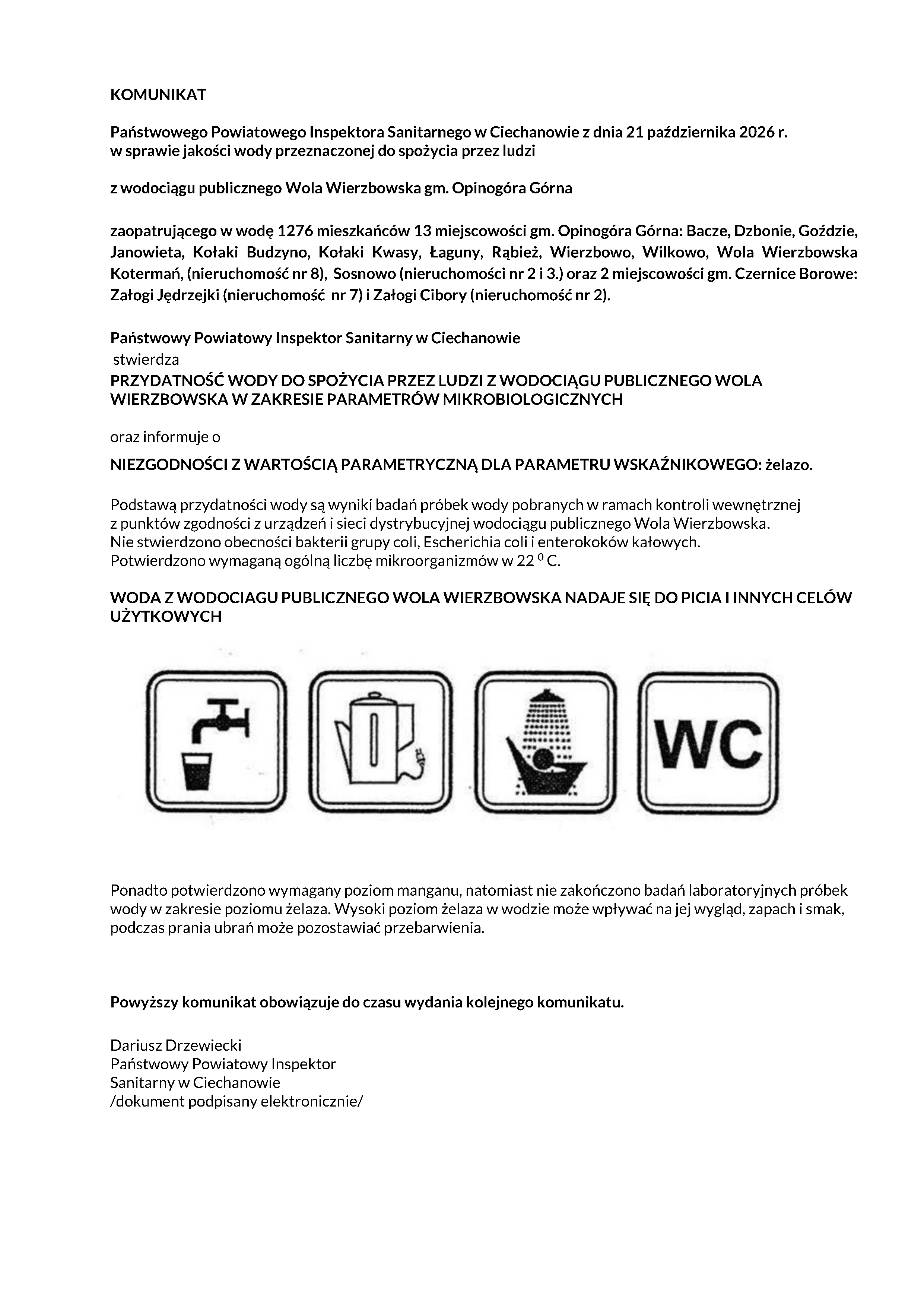 KOMUNIKAT Państwowego Powiatowego Inspektora Sanitarnego w Ciechanowie z dnia 21 października 2026 r. w sprawie jakości wody przeznaczonej do spożycia przez ludzi z wodociągu publicznego Wola Wierzbowska gm. Opinogóra Górna zaopatrującego w wodę 1276 mieszkańców 13 miejscowości gm. Opinogóra Górna: Bacze, Dzbonie, Goździe, Janowieta, Kołaki Budzyno, Kołaki Kwasy, Łaguny, Rąbież, Wierzbowo, Wilkowo, Wola Wierzbowska Kotermań, (nieruchomość nr 8), Sosnowo (nieruchomości nr 2 i 3.) oraz 2 miejscowości gm. Czernice Borowe: Załogi Jędrzejki (nieruchomość nr 7) i Załogi Cibory (nieruchomość nr 2). Państwowy Powiatowy Inspektor Sanitarny w Ciechanowie stwierdza PRZYDATNOŚĆ WODY DO SPOŻYCIA PRZEZ LUDZI Z WODOCIĄGU PUBLICZNEGO WOLA WIERZBOWSKA W ZAKRESIE PARAMETRÓW MIKROBIOLOGICZNYCH oraz informuje o NIEZGODNOŚCI Z WARTOŚCIĄ PARAMETRYCZNĄ DLA PARAMETRU WSKAŹNIKOWEGO: żelazo. Podstawą przydatności wody są wyniki badań próbek wody pobranych w ramach kontroli wewnętrznej z punktów zgodności z urządzeń i sieci dystrybucyjnej wodociągu publicznego Wola Wierzbowska. Nie stwierdzono obecności bakterii grupy coli, Escherichia coli i enterokoków kałowych. Potwierdzono wymaganą ogólną liczbę mikroorganizmów w 22 0 C. WODA Z WODOCIAGU PUBLICZNEGO WOLA WIERZBOWSKA NADAJE SIĘ DO PICIA I INNYCH CELÓW UŻYTKOWYCH Ponadto potwierdzono wymagany poziom manganu, natomiast nie zakończono badań laboratoryjnych próbek wody w zakresie poziomu żelaza. Wysoki poziom żelaza w wodzie może wpływać na jej wygląd, zapach i smak, podczas prania ubrań może pozostawiać przebarwienia. Powyższy komunikat obowiązuje do czasu wydania kolejnego komunikatu. Dariusz Drzewiecki Państwowy Powiatowy Inspektor Sanitarny w Ciechanowie /dokument podpisany elektronicznie/